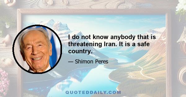 I do not know anybody that is threatening Iran. It is a safe country.