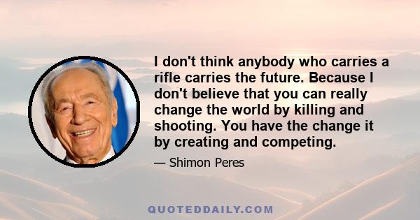 I don't think anybody who carries a rifle carries the future. Because I don't believe that you can really change the world by killing and shooting. You have the change it by creating and competing.