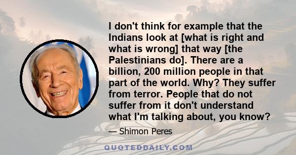 I don't think for example that the Indians look at [what is right and what is wrong] that way [the Palestinians do]. There are a billion, 200 million people in that part of the world. Why? They suffer from terror.