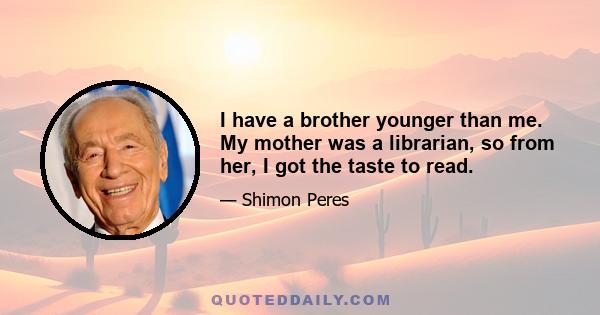 I have a brother younger than me. My mother was a librarian, so from her, I got the taste to read.