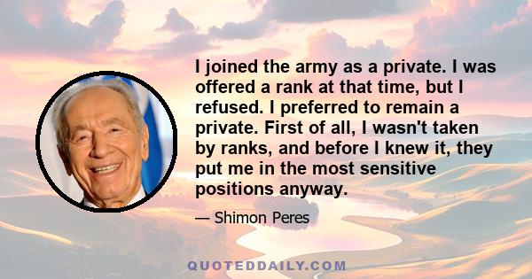 I joined the army as a private. I was offered a rank at that time, but I refused. I preferred to remain a private. First of all, I wasn't taken by ranks, and before I knew it, they put me in the most sensitive positions 