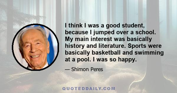 I think I was a good student, because I jumped over a school. My main interest was basically history and literature. Sports were basically basketball and swimming at a pool. I was so happy.