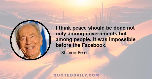 I think peace should be done not only among governments but among people. It was impossible before the Facebook.