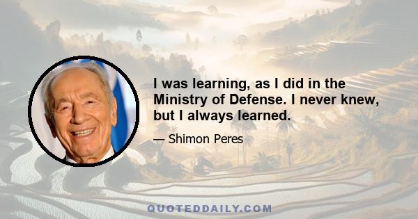 I was learning, as I did in the Ministry of Defense. I never knew, but I always learned.