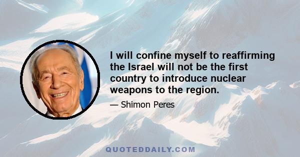 I will confine myself to reaffirming the Israel will not be the first country to introduce nuclear weapons to the region.