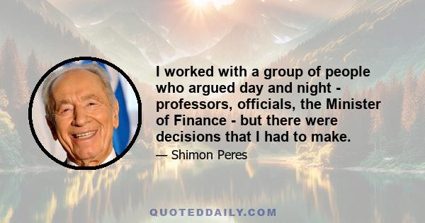 I worked with a group of people who argued day and night - professors, officials, the Minister of Finance - but there were decisions that I had to make.