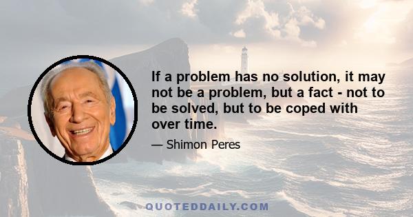 If a problem has no solution, it may not be a problem, but a fact - not to be solved, but to be coped with over time.