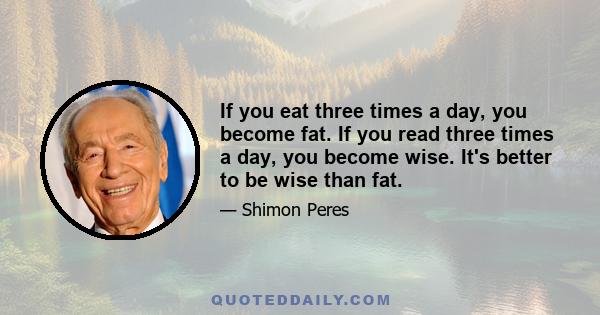 If you eat three times a day, you become fat. If you read three times a day, you become wise. It's better to be wise than fat.