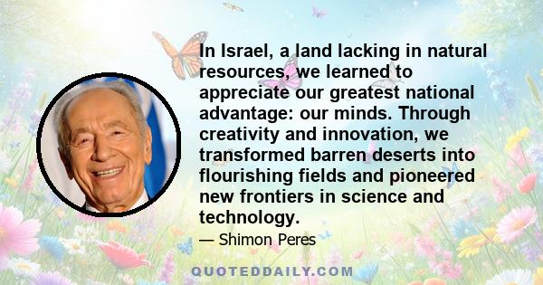 In Israel, a land lacking in natural resources, we learned to appreciate our greatest national advantage: our minds. Through creativity and innovation, we transformed barren deserts into flourishing fields and pioneered 