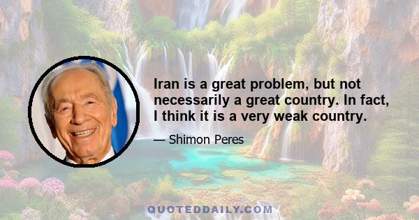 Iran is a great problem, but not necessarily a great country. In fact, I think it is a very weak country.