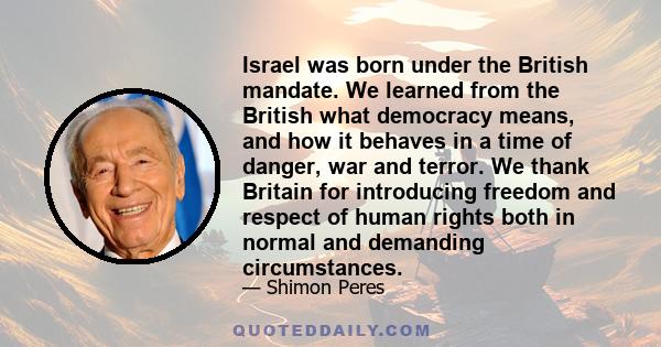 Israel was born under the British mandate. We learned from the British what democracy means, and how it behaves in a time of danger, war and terror. We thank Britain for introducing freedom and respect of human rights