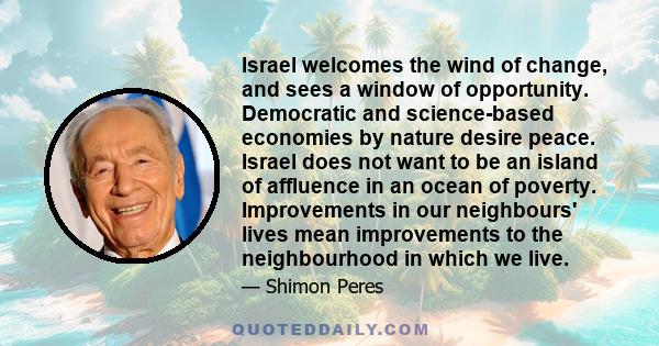 Israel welcomes the wind of change, and sees a window of opportunity. Democratic and science-based economies by nature desire peace. Israel does not want to be an island of affluence in an ocean of poverty. Improvements 