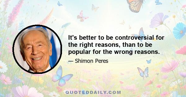 It's better to be controversial for the right reasons, than to be popular for the wrong reasons.