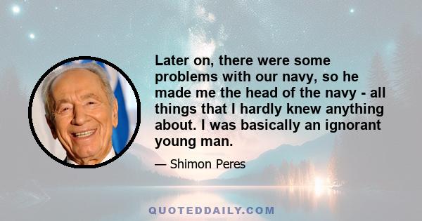 Later on, there were some problems with our navy, so he made me the head of the navy - all things that I hardly knew anything about. I was basically an ignorant young man.