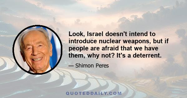 Look, Israel doesn't intend to introduce nuclear weapons, but if people are afraid that we have them, why not? It's a deterrent.