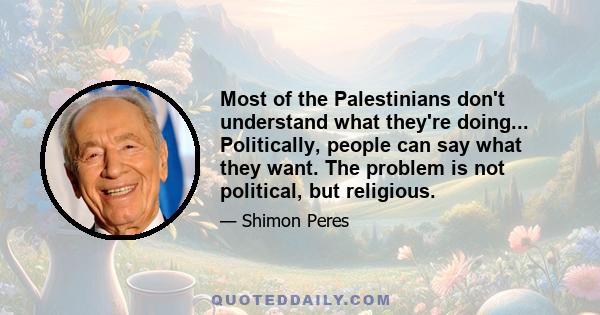 Most of the Palestinians don't understand what they're doing... Politically, people can say what they want. The problem is not political, but religious.