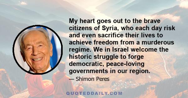 My heart goes out to the brave citizens of Syria, who each day risk and even sacrifice their lives to achieve freedom from a murderous regime. We in Israel welcome the historic struggle to forge democratic, peace-loving 