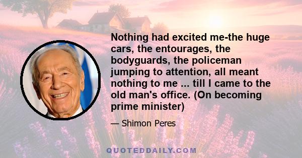 Nothing had excited me-the huge cars, the entourages, the bodyguards, the policeman jumping to attention, all meant nothing to me ... till I came to the old man's office. (On becoming prime minister)