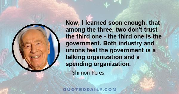 Now, I learned soon enough, that among the three, two don't trust the third one - the third one is the government. Both industry and unions feel the government is a talking organization and a spending organization.