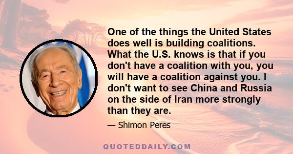 One of the things the United States does well is building coalitions. What the U.S. knows is that if you don't have a coalition with you, you will have a coalition against you. I don't want to see China and Russia on