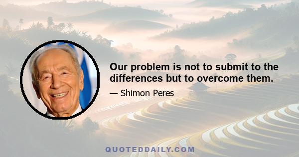 Our problem is not to submit to the differences but to overcome them.