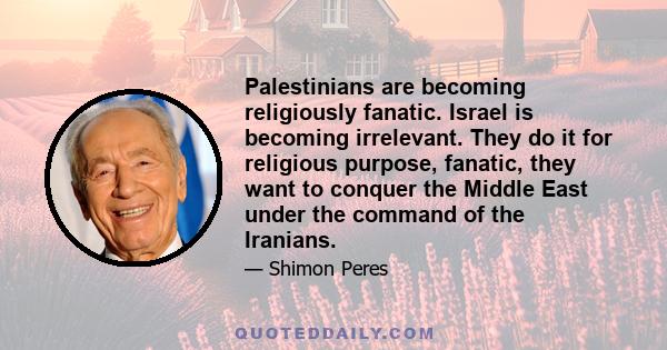 Palestinians are becoming religiously fanatic. Israel is becoming irrelevant. They do it for religious purpose, fanatic, they want to conquer the Middle East under the command of the Iranians.