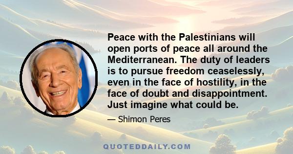 Peace with the Palestinians will open ports of peace all around the Mediterranean. The duty of leaders is to pursue freedom ceaselessly, even in the face of hostility, in the face of doubt and disappointment. Just