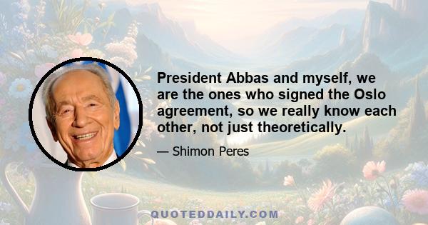 President Abbas and myself, we are the ones who signed the Oslo agreement, so we really know each other, not just theoretically.