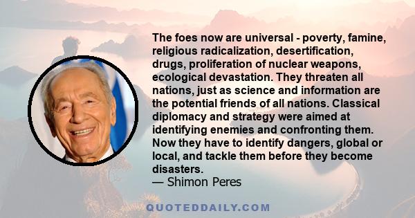 The foes now are universal - poverty, famine, religious radicalization, desertification, drugs, proliferation of nuclear weapons, ecological devastation. They threaten all nations, just as science and information are