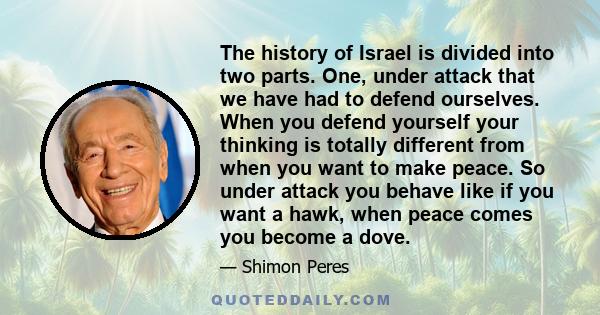 The history of Israel is divided into two parts. One, under attack that we have had to defend ourselves. When you defend yourself your thinking is totally different from when you want to make peace. So under attack you