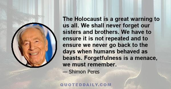 The Holocaust is a great warning to us all. We shall never forget our sisters and brothers. We have to ensure it is not repeated and to ensure we never go back to the days when humans behaved as beasts. Forgetfulness is 