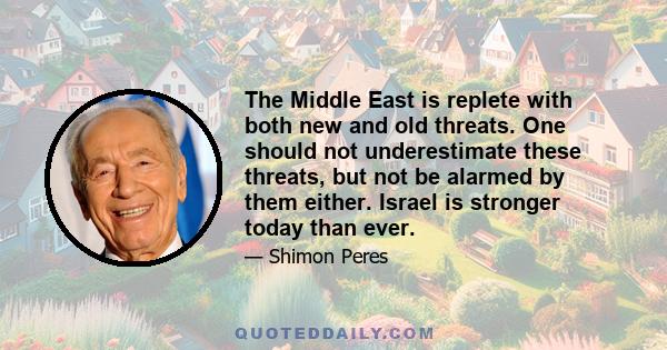 The Middle East is replete with both new and old threats. One should not underestimate these threats, but not be alarmed by them either. Israel is stronger today than ever.