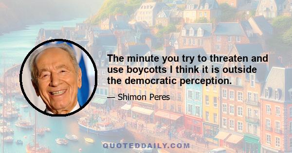 The minute you try to threaten and use boycotts I think it is outside the democratic perception.