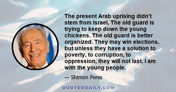 The present Arab uprising didn't stem from Israel. The old guard is trying to keep down the young chickens. The old guard is better organized. They may win elections, but unless they have a solution to poverty, to