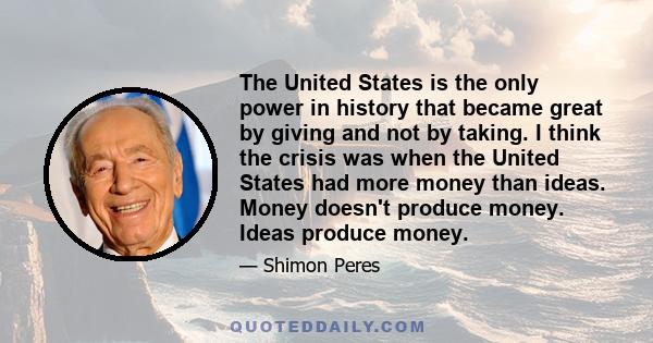 The United States is the only power in history that became great by giving and not by taking. I think the crisis was when the United States had more money than ideas. Money doesn't produce money. Ideas produce money.