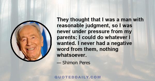 They thought that I was a man with reasonable judgment, so I was never under pressure from my parents; I could do whatever I wanted. I never had a negative word from them, nothing whatsoever.