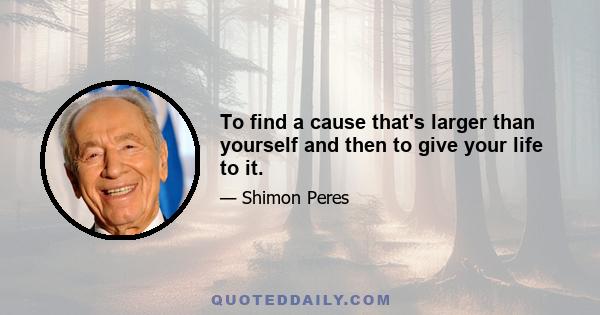 To find a cause that's larger than yourself and then to give your life to it.