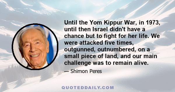 Until the Yom Kippur War, in 1973, until then Israel didn't have a chance but to fight for her life. We were attacked five times, outgunned, outnumbered, on a small piece of land, and our main challenge was to remain