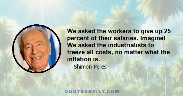 We asked the workers to give up 25 percent of their salaries. Imagine! We asked the industrialists to freeze all costs, no matter what the inflation is.