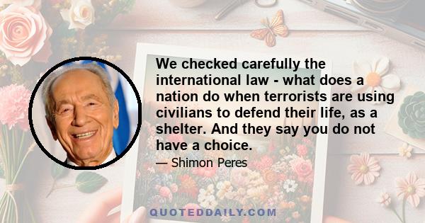 We checked carefully the international law - what does a nation do when terrorists are using civilians to defend their life, as a shelter. And they say you do not have a choice.