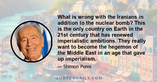 What is wrong with the Iranians in addition to the nuclear bomb? This is the only country on Earth in the 21st century that has renewed imperialistic ambitions. They really want to become the hegemon of the Middle East