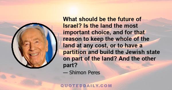 What should be the future of Israel? Is the land the most important choice, and for that reason to keep the whole of the land at any cost, or to have a partition and build the Jewish state on part of the land? And the