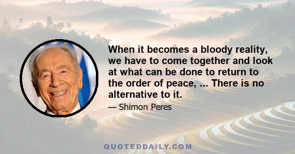 When it becomes a bloody reality, we have to come together and look at what can be done to return to the order of peace, ... There is no alternative to it.