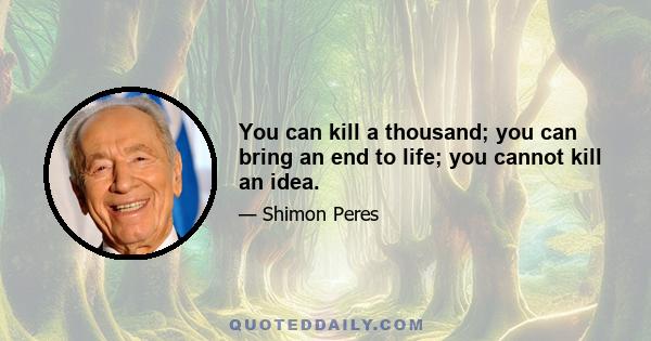 You can kill a thousand; you can bring an end to life; you cannot kill an idea.