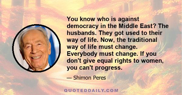 You know who is against democracy in the Middle East? The husbands. They got used to their way of life. Now, the traditional way of life must change. Everybody must change. If you don't give equal rights to women, you