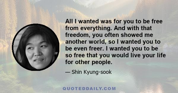 All I wanted was for you to be free from everything. And with that freedom, you often showed me another world, so I wanted you to be even freer. I wanted you to be so free that you would live your life for other people.