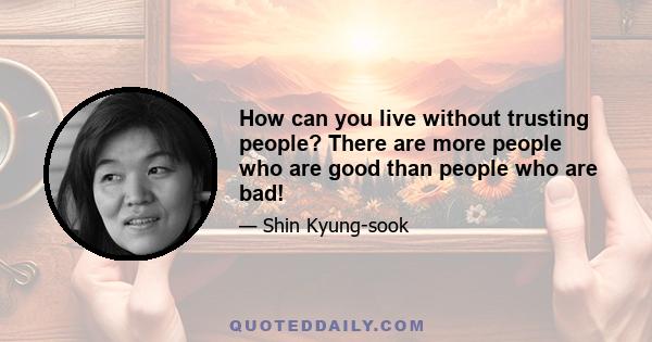 How can you live without trusting people? There are more people who are good than people who are bad!