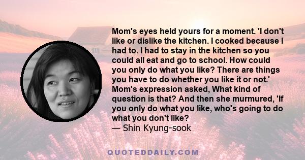 Mom's eyes held yours for a moment. 'I don't like or dislike the kitchen. I cooked because I had to. I had to stay in the kitchen so you could all eat and go to school. How could you only do what you like? There are