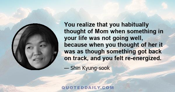 You realize that you habitually thought of Mom when something in your life was not going well, because when you thought of her it was as though something got back on track, and you felt re-energized.