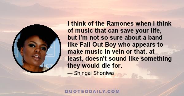 I think of the Ramones when I think of music that can save your life, but I'm not so sure about a band like Fall Out Boy who appears to make music in vein or that, at least, doesn't sound like something they would die